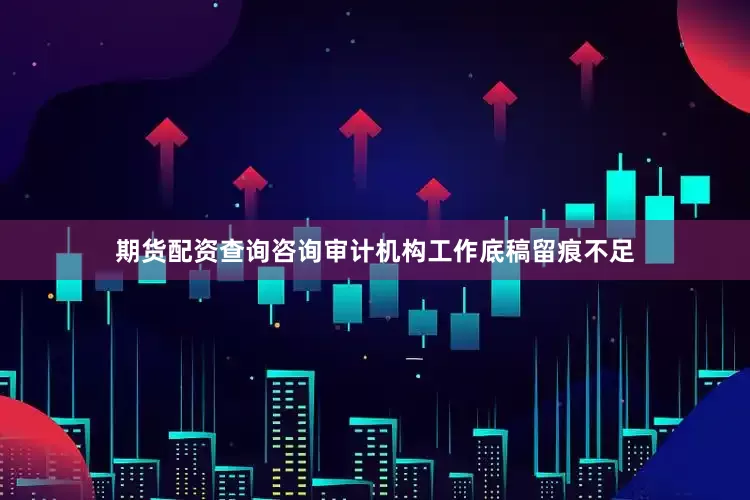 期货配资查询咨询审计机构工作底稿留痕不足